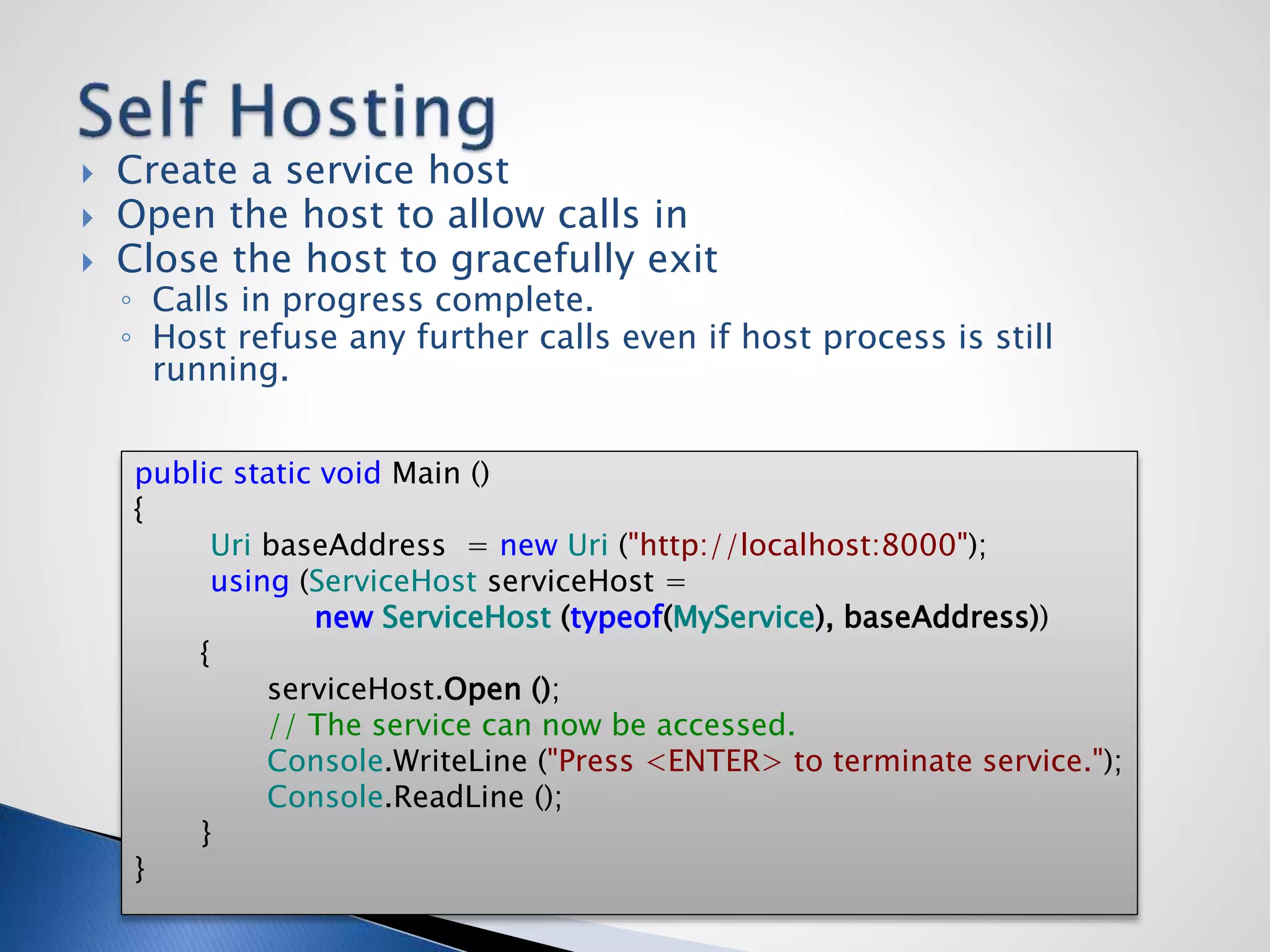  Create a service host
 Open the host to allow calls in
 Close the host to gracefully exit
◦ Calls in progress complete.
◦ Host refuse any further calls even if host process is still
running.
public static void Main ()
{
Uri baseAddress = new Uri ("http://localhost:8000");
using (ServiceHost serviceHost =
new ServiceHost (typeof(MyService), baseAddress))
{
serviceHost.Open ();
// The service can now be accessed.
Console.WriteLine ("Press <ENTER> to terminate service.");
Console.ReadLine ();
}
}
 