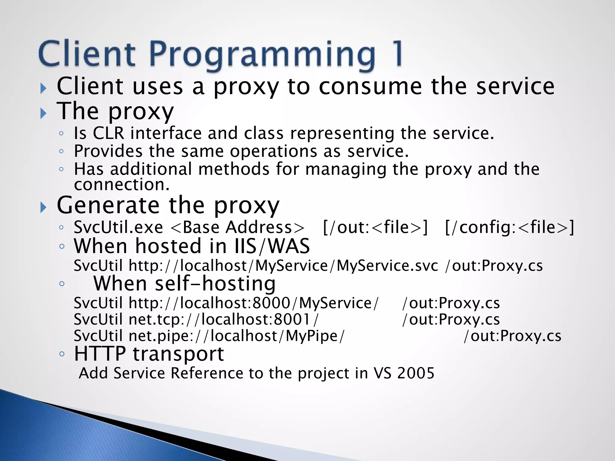  Client uses a proxy to consume the service
 The proxy
◦ Is CLR interface and class representing the service.
◦ Provides the same operations as service.
◦ Has additional methods for managing the proxy and the
connection.
 Generate the proxy
◦ SvcUtil.exe <Base Address> [/out:<file>] [/config:<file>]
◦ When hosted in IIS/WAS
SvcUtil http://localhost/MyService/MyService.svc /out:Proxy.cs
◦ When self-hosting
SvcUtil http://localhost:8000/MyService/ /out:Proxy.cs
SvcUtil net.tcp://localhost:8001/ /out:Proxy.cs
SvcUtil net.pipe://localhost/MyPipe/ /out:Proxy.cs
◦ HTTP transport
Add Service Reference to the project in VS 2005
 