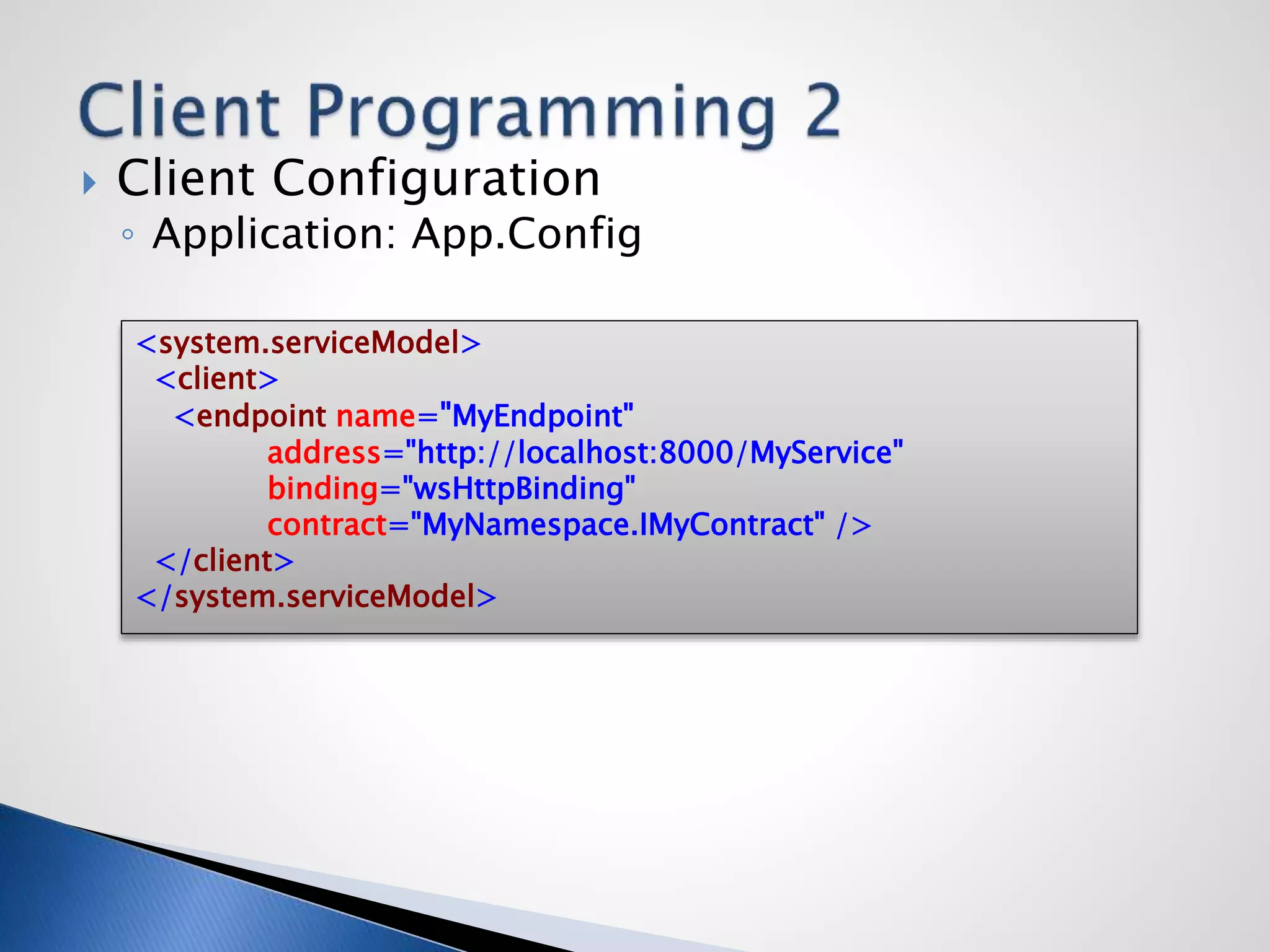  Client Configuration
◦ Application: App.Config
<system.serviceModel>
<client>
<endpoint name="MyEndpoint"
address="http://localhost:8000/MyService"
binding="wsHttpBinding"
contract="MyNamespace.IMyContract" />
</client>
</system.serviceModel>
 