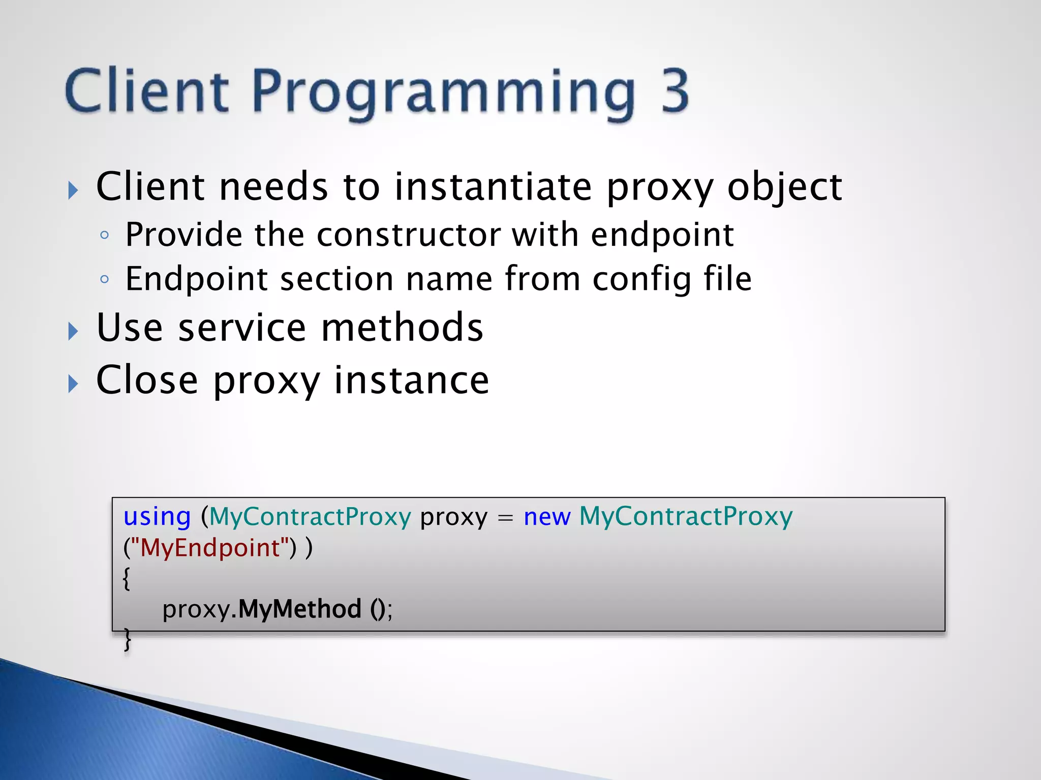  Client needs to instantiate proxy object
◦ Provide the constructor with endpoint
◦ Endpoint section name from config file
 Use service methods
 Close proxy instance
using (MyContractProxy proxy = new MyContractProxy
("MyEndpoint") )
{
proxy.MyMethod ();
}
 