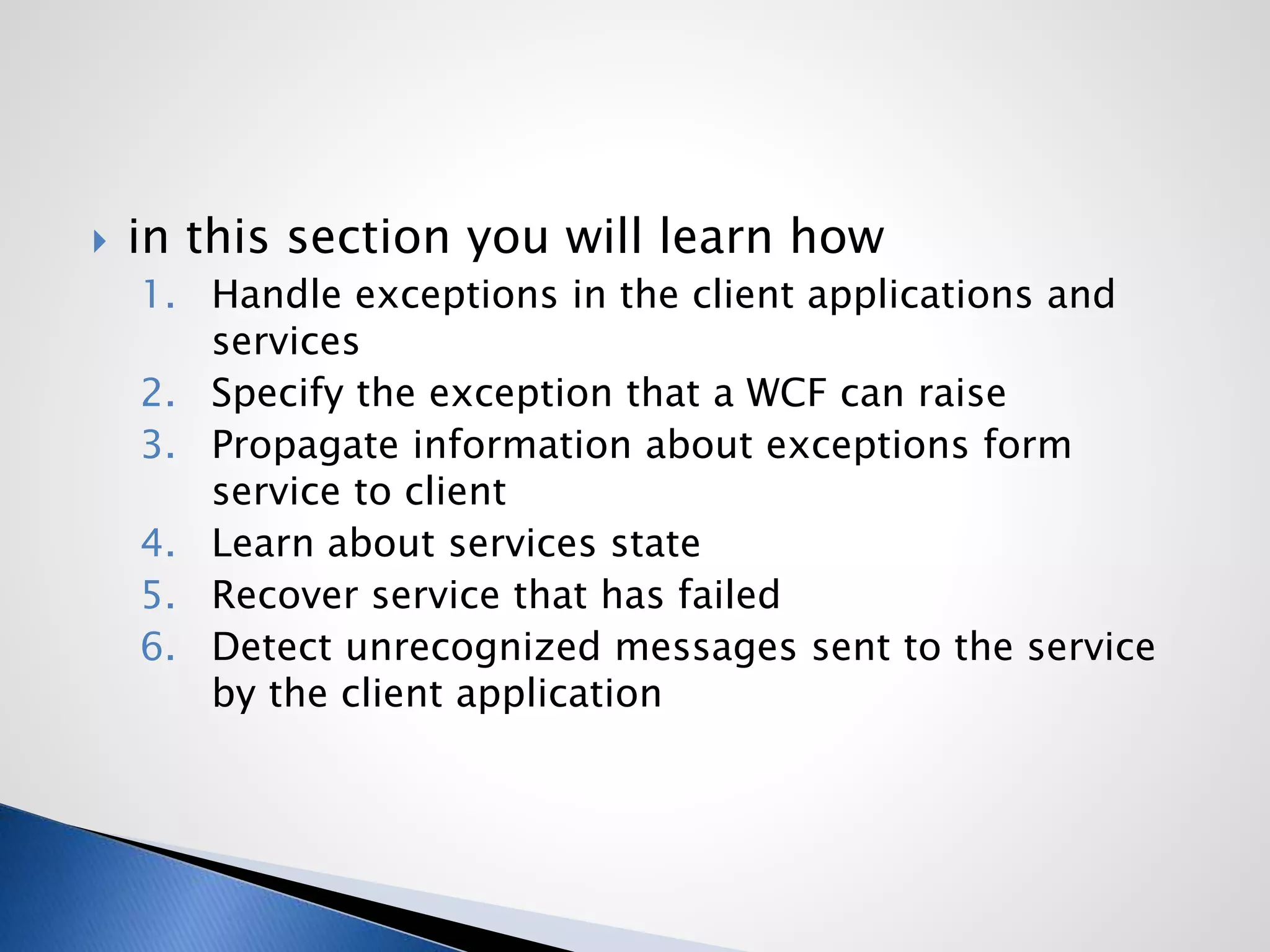  in this section you will learn how
1. Handle exceptions in the client applications and
services
2. Specify the exception that a WCF can raise
3. Propagate information about exceptions form
service to client
4. Learn about services state
5. Recover service that has failed
6. Detect unrecognized messages sent to the service
by the client application
 