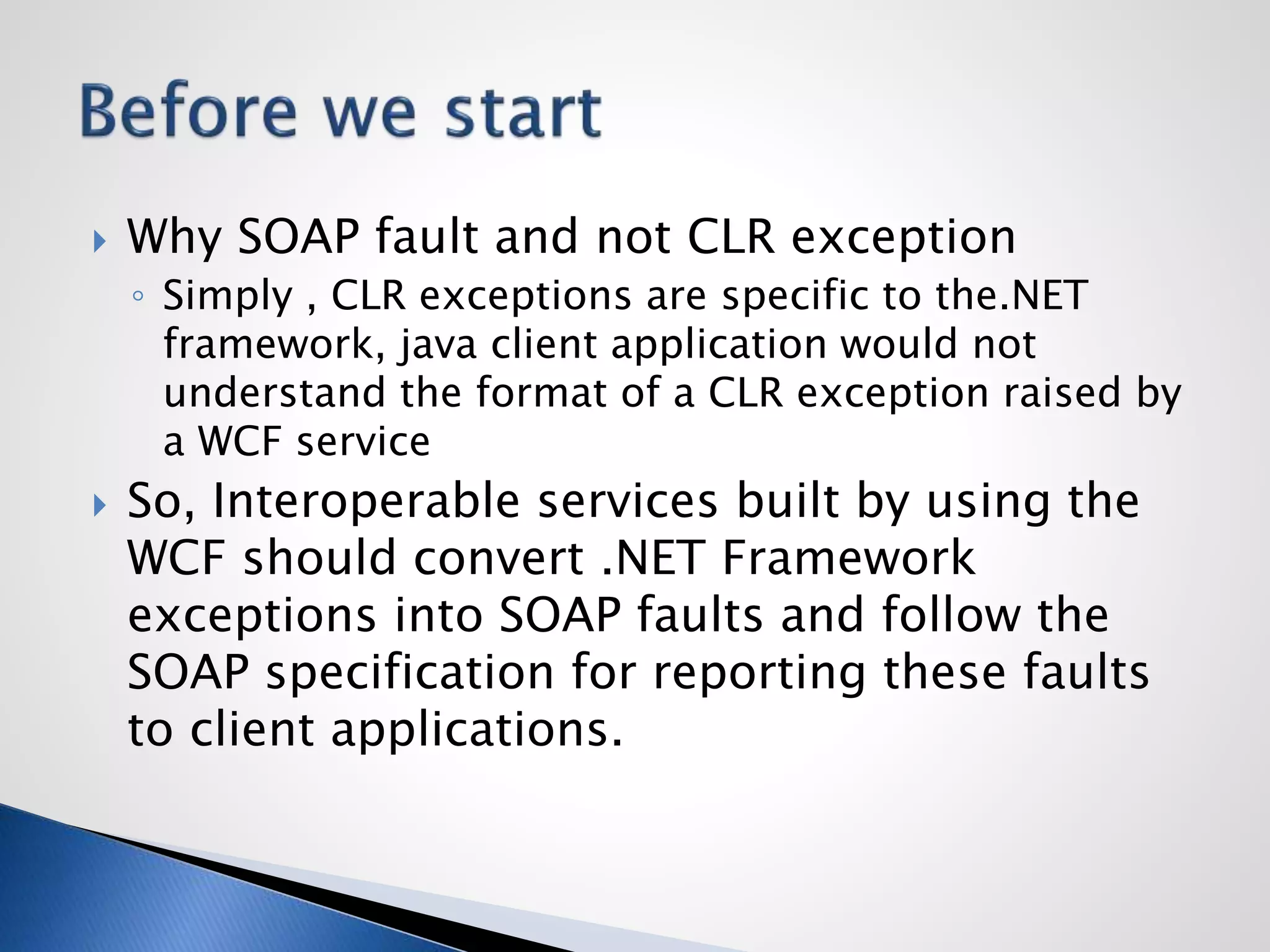  Why SOAP fault and not CLR exception
◦ Simply , CLR exceptions are specific to the.NET
framework, java client application would not
understand the format of a CLR exception raised by
a WCF service
 So, Interoperable services built by using the
WCF should convert .NET Framework
exceptions into SOAP faults and follow the
SOAP specification for reporting these faults
to client applications.
 