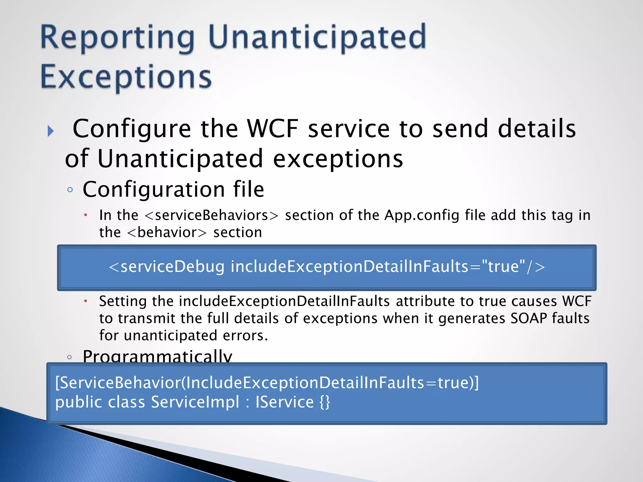  Configure the WCF service to send details
of Unanticipated exceptions
◦ Configuration file
 In the <serviceBehaviors> section of the App.config file add this tag in
the <behavior> section
 Setting the includeExceptionDetailInFaults attribute to true causes WCF
to transmit the full details of exceptions when it generates SOAP faults
for unanticipated errors.
◦ Programmatically
<serviceDebug includeExceptionDetailInFaults="true"/>
[ServiceBehavior(IncludeExceptionDetailInFaults=true)]
public class ServiceImpl : IService {}
 