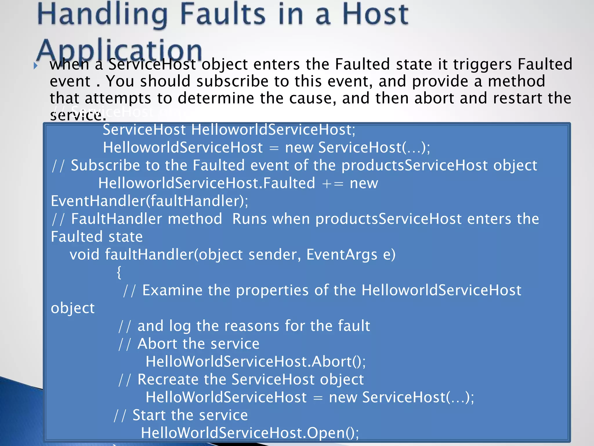  when a ServiceHost object enters the Faulted state it triggers Faulted
event . You should subscribe to this event, and provide a method
that attempts to determine the cause, and then abort and restart the
service.// ServiceHost object for hosting a WCF service
ServiceHost HelloworldServiceHost;
HelloworldServiceHost = new ServiceHost(…);
// Subscribe to the Faulted event of the productsServiceHost object
HelloworldServiceHost.Faulted += new
EventHandler(faultHandler);
// FaultHandler method Runs when productsServiceHost enters the
Faulted state
void faultHandler(object sender, EventArgs e)
{
// Examine the properties of the HelloworldServiceHost
object
// and log the reasons for the fault
// Abort the service
HelloWorldServiceHost.Abort();
// Recreate the ServiceHost object
HelloWorldServiceHost = new ServiceHost(…);
// Start the service
HelloWorldServiceHost.Open();
 