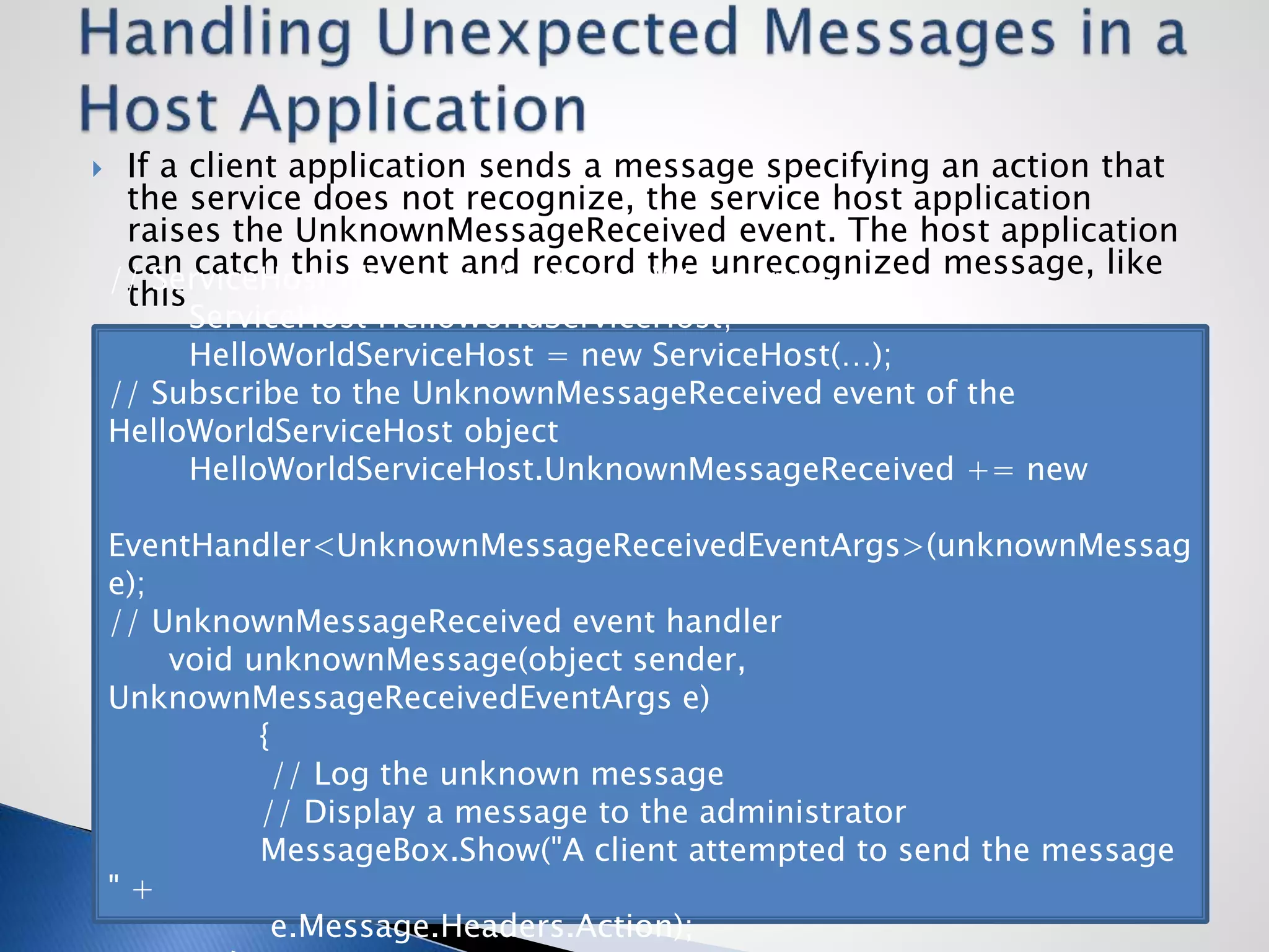  If a client application sends a message specifying an action that
the service does not recognize, the service host application
raises the UnknownMessageReceived event. The host application
can catch this event and record the unrecognized message, like
this// ServiceHost object for hosting a WCF service
ServiceHost HelloWorldServiceHost;
HelloWorldServiceHost = new ServiceHost(…);
// Subscribe to the UnknownMessageReceived event of the
HelloWorldServiceHost object
HelloWorldServiceHost.UnknownMessageReceived += new
EventHandler<UnknownMessageReceivedEventArgs>(unknownMessag
e);
// UnknownMessageReceived event handler
void unknownMessage(object sender,
UnknownMessageReceivedEventArgs e)
{
// Log the unknown message
// Display a message to the administrator
MessageBox.Show("A client attempted to send the message
" +
e.Message.Headers.Action);
 