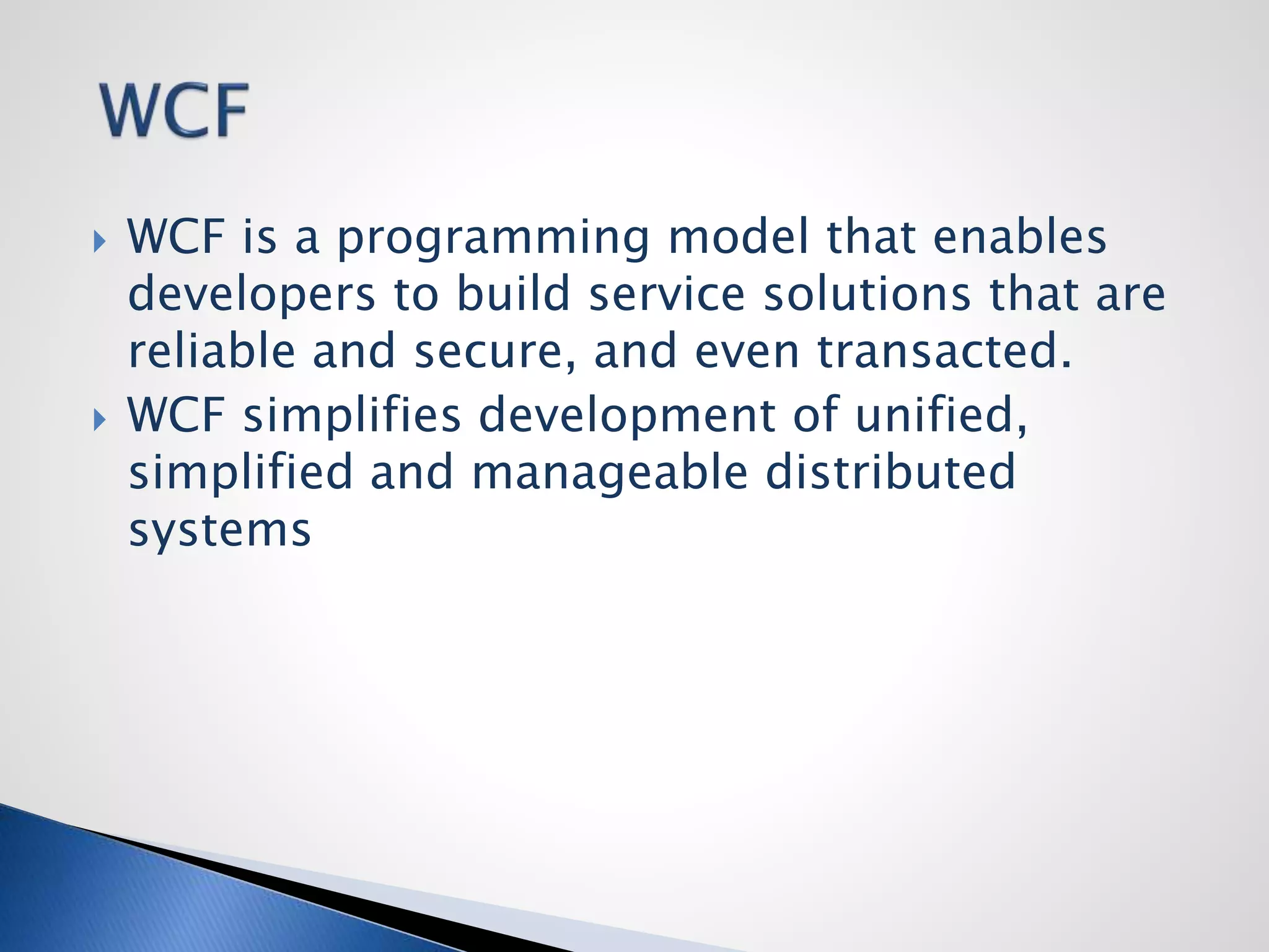  WCF is a programming model that enables
developers to build service solutions that are
reliable and secure, and even transacted.
 WCF simplifies development of unified,
simplified and manageable distributed
systems
 