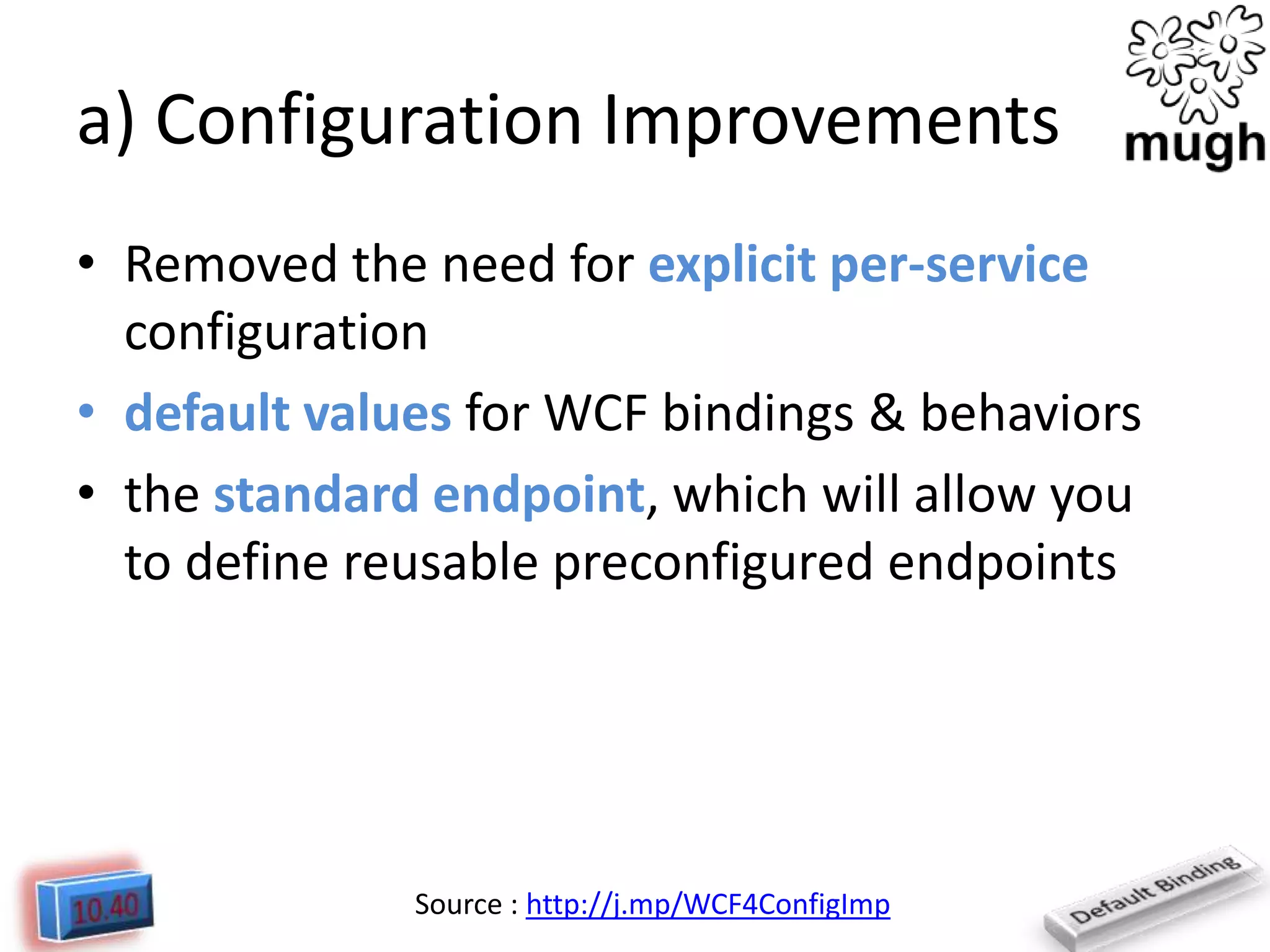 a) Configuration Improvements
• Removed the need for explicit per-service
configuration
• default values for WCF bindings & behaviors
• the standard endpoint, which will allow you
to define reusable preconfigured endpoints

Source : http://j.mp/WCF4ConfigImp

 