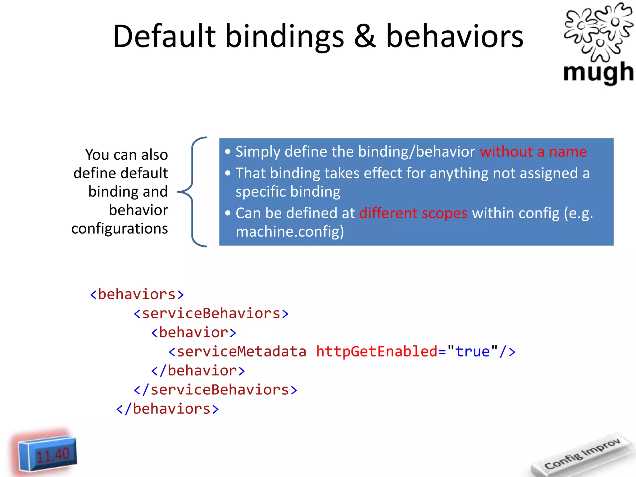 Default bindings & behaviors

You can also
define default
binding and
behavior
configurations

• Simply define the binding/behavior without a name
• That binding takes effect for anything not assigned a
specific binding
• Can be defined at different scopes within config (e.g.
machine.config)

<behaviors>
<serviceBehaviors>
<behavior>
<serviceMetadata httpGetEnabled="true"/>
</behavior>
</serviceBehaviors>
</behaviors>

 