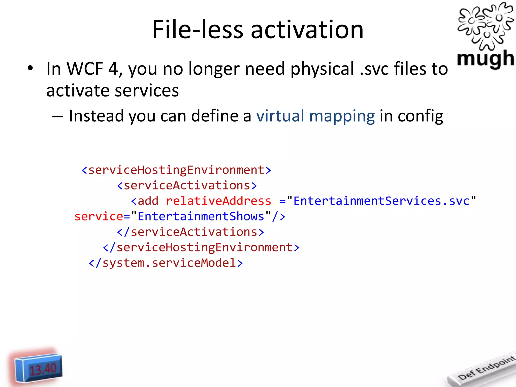 File-less activation
• In WCF 4, you no longer need physical .svc files to
activate services
– Instead you can define a virtual mapping in config
<serviceHostingEnvironment>
<serviceActivations>
<add relativeAddress ="EntertainmentServices.svc"
service="EntertainmentShows"/>
</serviceActivations>
</serviceHostingEnvironment>
</system.serviceModel>

 