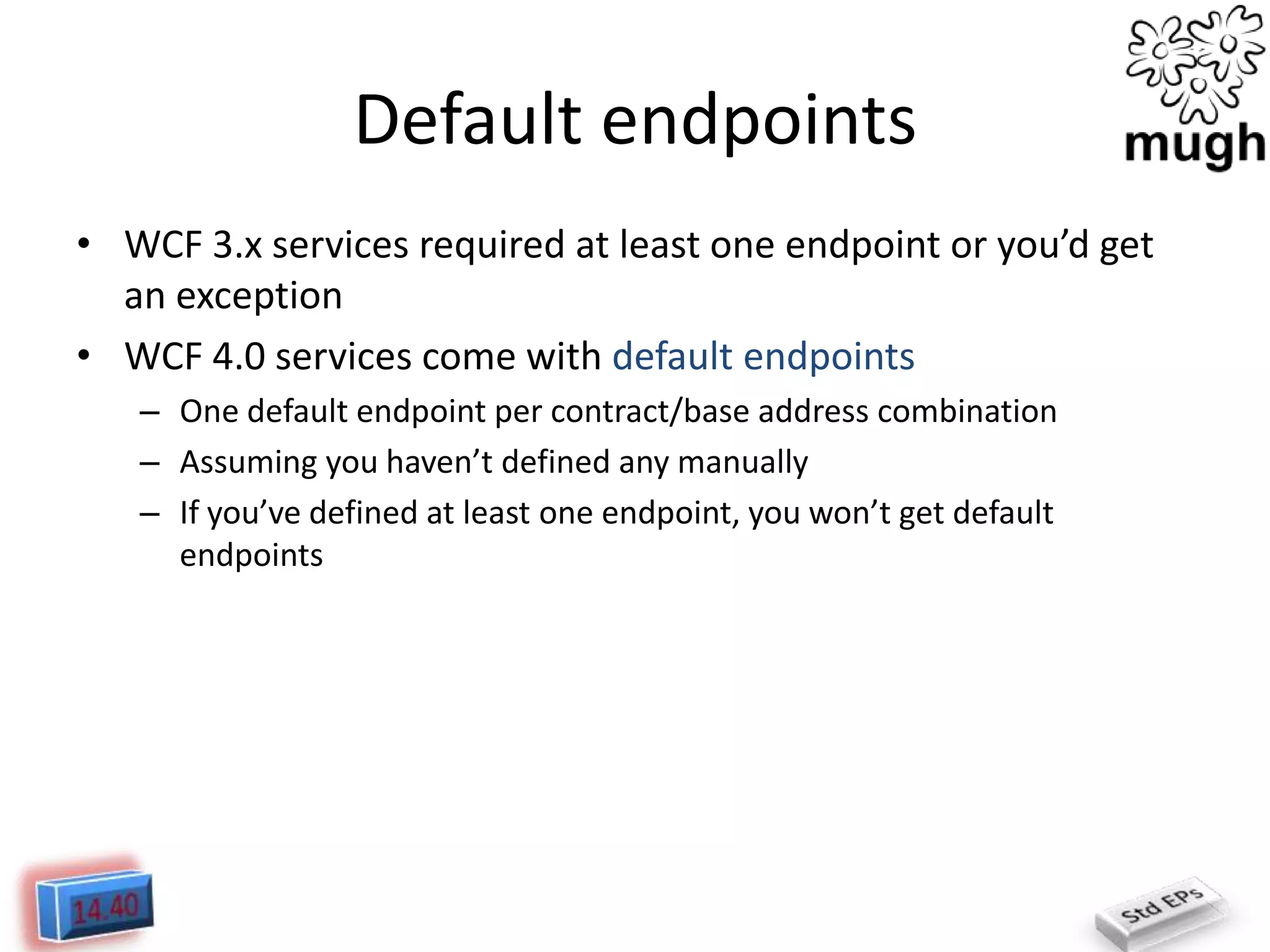 Default endpoints
• WCF 3.x services required at least one endpoint or you’d get
an exception
• WCF 4.0 services come with default endpoints
– One default endpoint per contract/base address combination
– Assuming you haven’t defined any manually
– If you’ve defined at least one endpoint, you won’t get default
endpoints

 