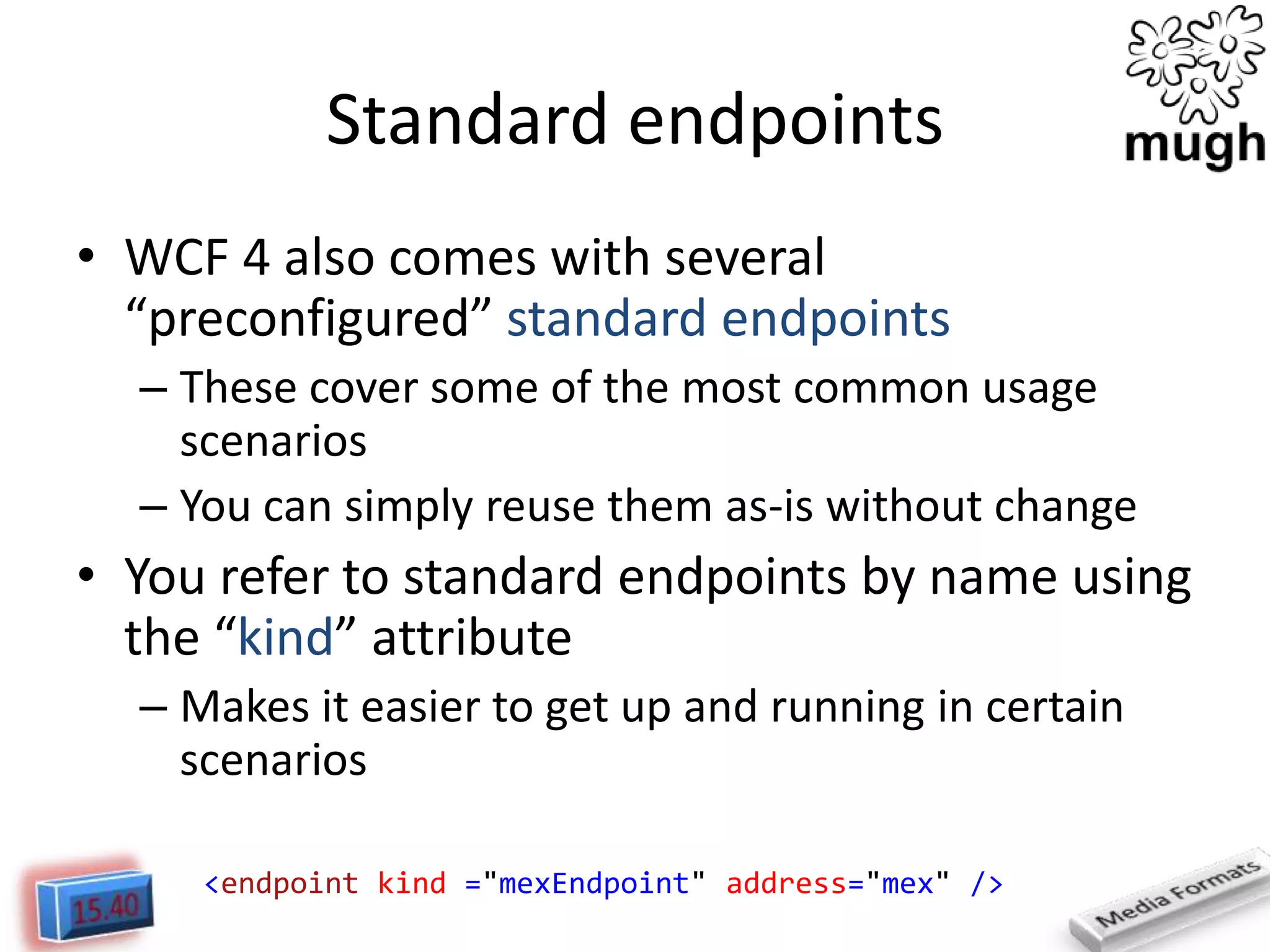 Standard endpoints
• WCF 4 also comes with several
“preconfigured” standard endpoints
– These cover some of the most common usage
scenarios
– You can simply reuse them as-is without change

• You refer to standard endpoints by name using
the “kind” attribute
– Makes it easier to get up and running in certain
scenarios
<endpoint kind ="mexEndpoint" address="mex" />

 