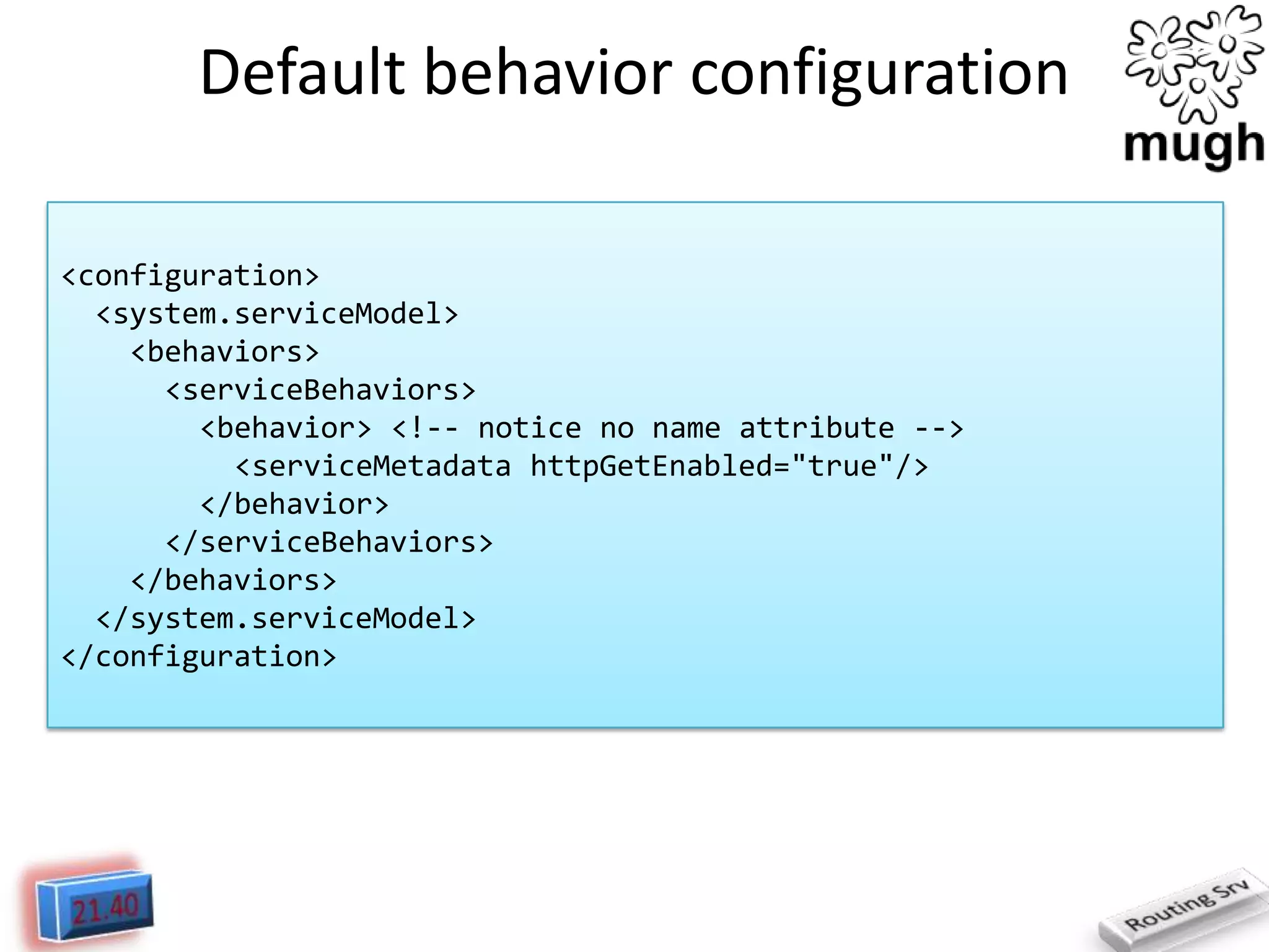 Default behavior configuration
<configuration>
<system.serviceModel>
<behaviors>
<serviceBehaviors>
<behavior> <!-- notice no name attribute -->
<serviceMetadata httpGetEnabled="true"/>
</behavior>
</serviceBehaviors>
</behaviors>
</system.serviceModel>
</configuration>

 
