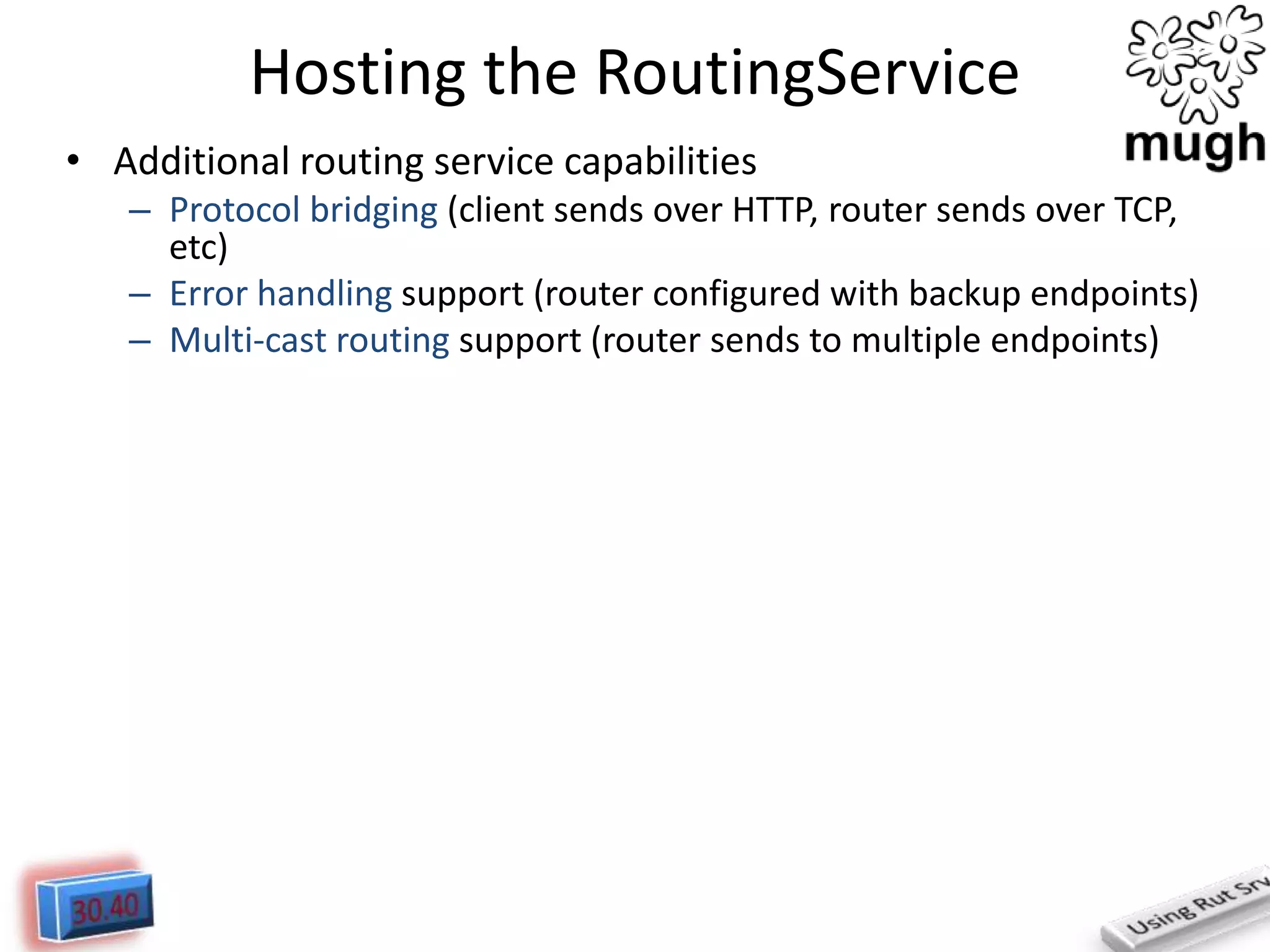 Hosting the RoutingService
• Additional routing service capabilities
– Protocol bridging (client sends over HTTP, router sends over TCP,
etc)
– Error handling support (router configured with backup endpoints)
– Multi-cast routing support (router sends to multiple endpoints)

 