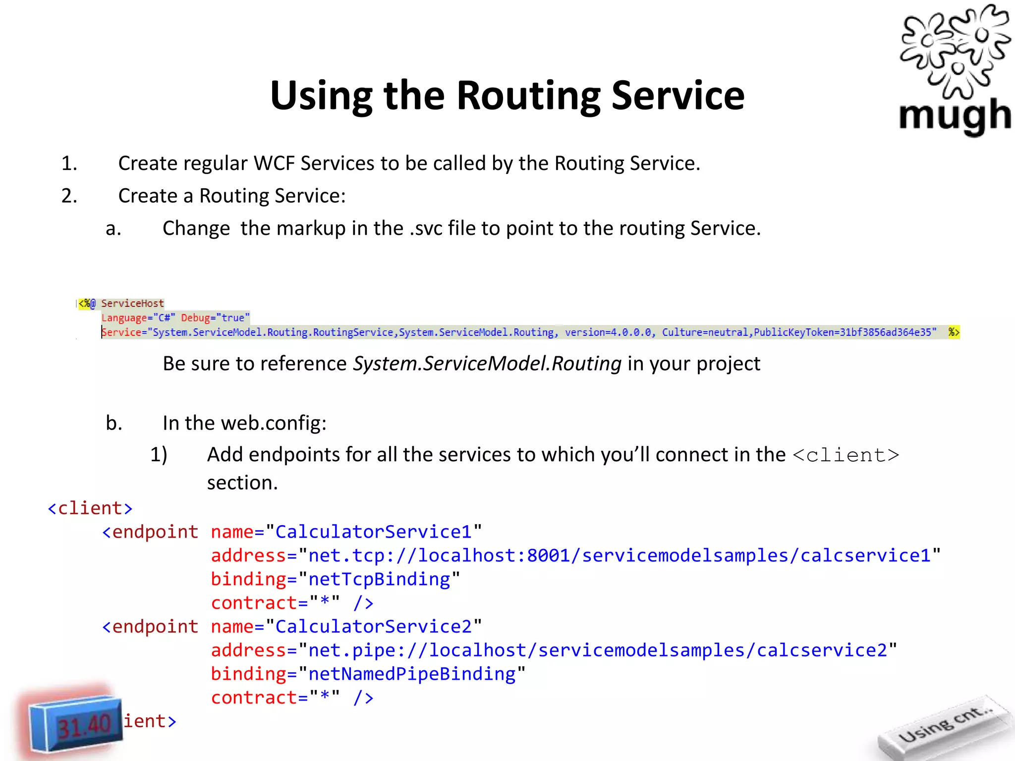 Using the Routing Service
1.
2.

Create regular WCF Services to be called by the Routing Service.
Create a Routing Service:
a.
Change the markup in the .svc file to point to the routing Service.

Be sure to reference System.ServiceModel.Routing in your project
b.

In the web.config:
1)
Add endpoints for all the services to which you’ll connect in the <client>
section.

<client>
<endpoint name="CalculatorService1"
address="net.tcp://localhost:8001/servicemodelsamples/calcservice1"
binding="netTcpBinding"
contract="*" />
<endpoint name="CalculatorService2"
address="net.pipe://localhost/servicemodelsamples/calcservice2"
binding="netNamedPipeBinding"
contract="*" />
</client>

 