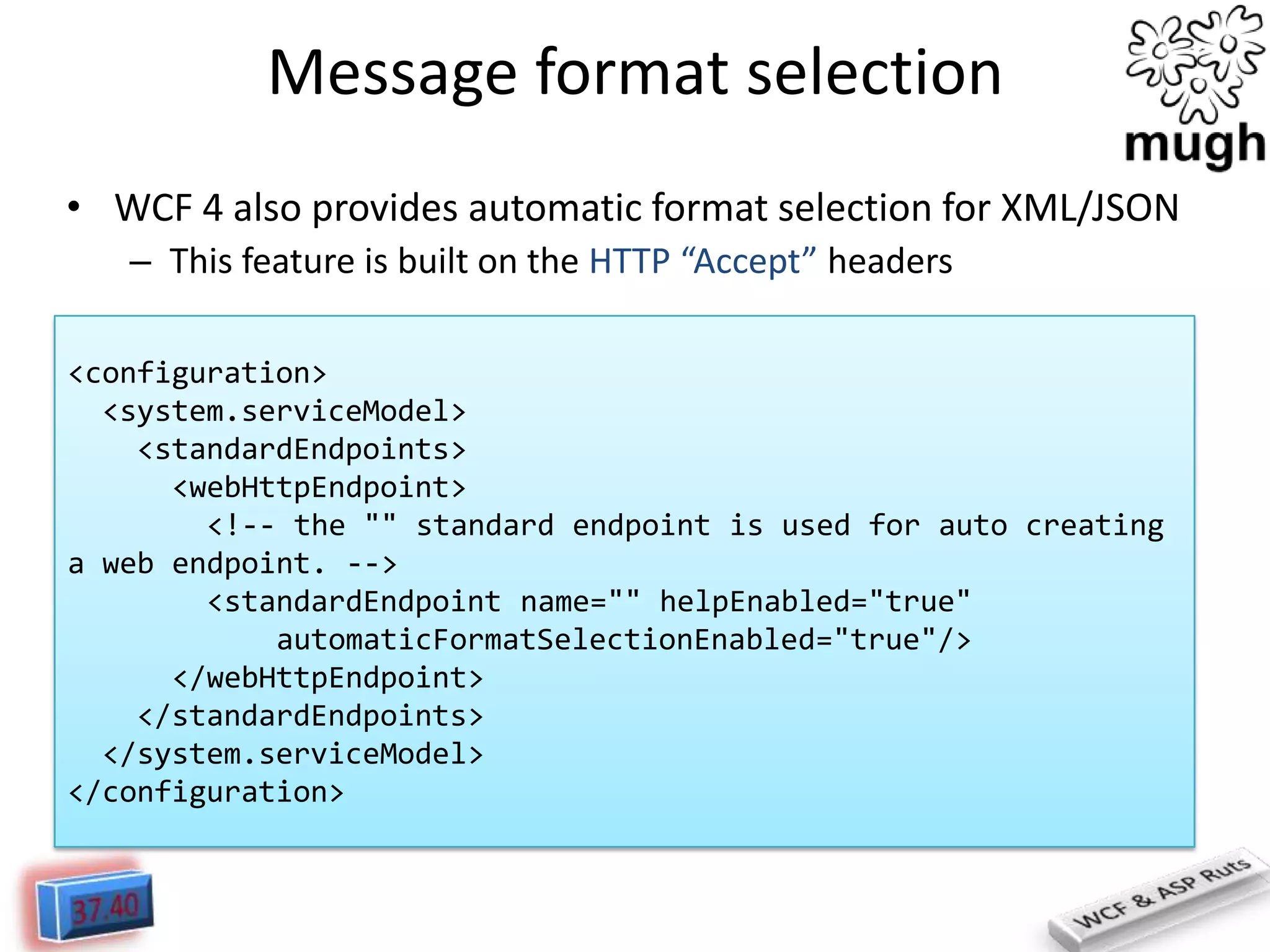Message format selection
• WCF 4 also provides automatic format selection for XML/JSON
– This feature is built on the HTTP “Accept” headers
<configuration>
<system.serviceModel>
<standardEndpoints>
<webHttpEndpoint>
<!-- the "" standard endpoint is used for auto creating
a web endpoint. -->
<standardEndpoint name="" helpEnabled="true"
automaticFormatSelectionEnabled="true"/>
</webHttpEndpoint>
</standardEndpoints>
</system.serviceModel>
</configuration>

 
