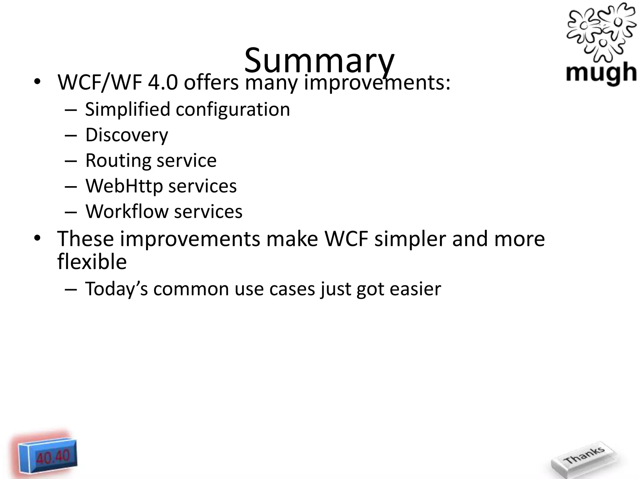 •

Summary
WCF/WF 4.0 offers many improvements:
–
–
–
–
–

Simplified configuration
Discovery
Routing service
WebHttp services
Workflow services

• These improvements make WCF simpler and more
flexible
– Today’s common use cases just got easier

 