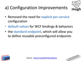 a) Configuration Improvements
• Removed the need for explicit per-service
configuration
• default values for WCF bindings & behaviors
• the standard endpoint, which will allow you
to define reusable preconfigured endpoints

Source : http://j.mp/WCF4ConfigImp

 