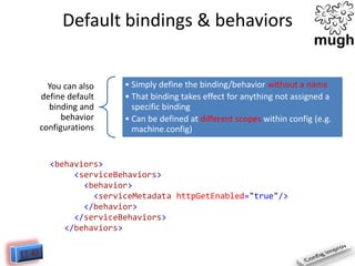 Default bindings & behaviors

You can also
define default
binding and
behavior
configurations

• Simply define the binding/behavior without a name
• That binding takes effect for anything not assigned a
specific binding
• Can be defined at different scopes within config (e.g.
machine.config)

<behaviors>
<serviceBehaviors>
<behavior>
<serviceMetadata httpGetEnabled="true"/>
</behavior>
</serviceBehaviors>
</behaviors>

 