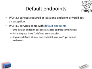 Default endpoints
• WCF 3.x services required at least one endpoint or you’d get
an exception
• WCF 4.0 services come with default endpoints
– One default endpoint per contract/base address combination
– Assuming you haven’t defined any manually
– If you’ve defined at least one endpoint, you won’t get default
endpoints

 