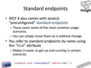 Standard endpoints
• WCF 4 also comes with several
“preconfigured” standard endpoints
– These cover some of the most common usage
scenarios
– You can simply reuse them as-is without change

• You refer to standard endpoints by name using
the “kind” attribute
– Makes it easier to get up and running in certain
scenarios
<endpoint kind ="mexEndpoint" address="mex" />

 