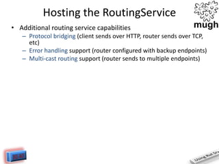 Hosting the RoutingService
• Additional routing service capabilities
– Protocol bridging (client sends over HTTP, router sends over TCP,
etc)
– Error handling support (router configured with backup endpoints)
– Multi-cast routing support (router sends to multiple endpoints)

 
