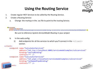 Using the Routing Service
1.
2.

Create regular WCF Services to be called by the Routing Service.
Create a Routing Service:
a.
Change the markup in the .svc file to point to the routing Service.

Be sure to reference System.ServiceModel.Routing in your project
b.

In the web.config:
1)
Add endpoints for all the services to which you’ll connect in the <client>
section.

<client>
<endpoint name="CalculatorService1"
address="net.tcp://localhost:8001/servicemodelsamples/calcservice1"
binding="netTcpBinding"
contract="*" />
<endpoint name="CalculatorService2"
address="net.pipe://localhost/servicemodelsamples/calcservice2"
binding="netNamedPipeBinding"
contract="*" />
</client>

 
