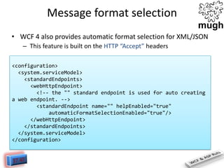 Message format selection
• WCF 4 also provides automatic format selection for XML/JSON
– This feature is built on the HTTP “Accept” headers
<configuration>
<system.serviceModel>
<standardEndpoints>
<webHttpEndpoint>
<!-- the "" standard endpoint is used for auto creating
a web endpoint. -->
<standardEndpoint name="" helpEnabled="true"
automaticFormatSelectionEnabled="true"/>
</webHttpEndpoint>
</standardEndpoints>
</system.serviceModel>
</configuration>

 