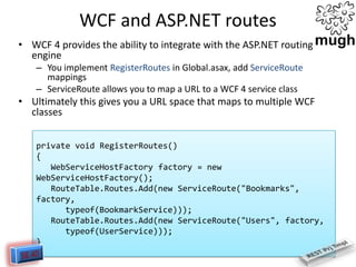 WCF and ASP.NET routes
• WCF 4 provides the ability to integrate with the ASP.NET routing
engine
– You implement RegisterRoutes in Global.asax, add ServiceRoute
mappings
– ServiceRoute allows you to map a URL to a WCF 4 service class

• Ultimately this gives you a URL space that maps to multiple WCF
classes
private void RegisterRoutes()
{
WebServiceHostFactory factory = new
WebServiceHostFactory();
RouteTable.Routes.Add(new ServiceRoute("Bookmarks",
factory,
typeof(BookmarkService)));
RouteTable.Routes.Add(new ServiceRoute("Users", factory,
typeof(UserService)));
}

 