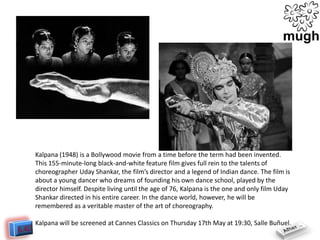 Kalpana (1948) is a Bollywood movie from a time before the term had been invented.
This 155-minute-long black-and-white feature film gives full rein to the talents of
choreographer Uday Shankar, the film’s director and a legend of Indian dance. The film is
about a young dancer who dreams of founding his own dance school, played by the
director himself. Despite living until the age of 76, Kalpana is the one and only film Uday
Shankar directed in his entire career. In the dance world, however, he will be
remembered as a veritable master of the art of choreography.
Kalpana will be screened at Cannes Classics on Thursday 17th May at 19:30, Salle Buñuel.

 