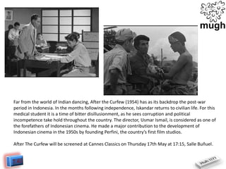 Far from the world of Indian dancing, After the Curfew (1954) has as its backdrop the post-war
period in Indonesia. In the months following independence, Iskandar returns to civilian life. For this
medical student it is a time of bitter disillusionment, as he sees corruption and political
incompetence take hold throughout the country. The director, Usmar Ismail, is considered as one of
the forefathers of Indonesian cinema. He made a major contribution to the development of
Indonesian cinema in the 1950s by founding Perfini, the country’s first film studios.
After The Curfew will be screened at Cannes Classics on Thursday 17th May at 17:15, Salle Buñuel.

 