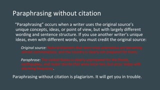 Paraphrasing without citation
“Paraphrasing” occurs when a writer uses the original source’s
unique concepts, ideas, or point of view, but with largely different
wording and sentence structure. If you use another writer’s unique
ideas, even with different words, you must credit the original source:
Original source: Natural disasters that were once anomalous are becoming
almost commonplace, and the country is clearly not prepared for them.
Paraphrase: The United States is clearly unprepared for the floods,
earthquakes, and major storms that were once rare, but occur today with
alarming frequency.
Paraphrasing without citation is plagiarism. It will get you in trouble.
 