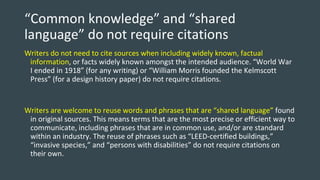 “Common knowledge” and “shared
language” do not require citations
Writers do not need to cite sources when including widely known, factual
information, or facts widely known amongst the intended audience. “World War
I ended in 1918” (for any writing) or “William Morris founded the Kelmscott
Press” (for a design history paper) do not require citations.
Writers are welcome to reuse words and phrases that are “shared language” found
in original sources. This means terms that are the most precise or efficient way to
communicate, including phrases that are in common use, and/or are standard
within an industry. The reuse of phrases such as “LEED-certified buildings,”
“invasive species,” and “persons with disabilities” do not require citations on
their own.
 