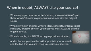 When in doubt, ALWAYS cite your source!
• When relying on another writer’s words, you must ALWAYS put
those words/phrases in quotation marks, and cite the original
source.
• When relying on another writer’s ideas/concepts, organizational
structure, or point of view, you must you must ALWAYS cite the
original source.
• When in doubt, it is NEVER wrong to provide a citation.
• Added bonus: your teacher will appreciate your research, and that
and the fact that you are trying to credit your sources.
 