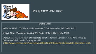 End of paper (MLA Style)
Works Cited
Hellman, Mimi. “Of Water and Chocolate.” Gastronomica, Fall, 2004, 9-11.
Szogyi, Alex. Chocolate: Food of the Gods. Hofstra University, 1997.
Wells, Pete. “A Taste Test of Chocolate Bars Made from Scratch.” New York Times 29
December 2015. Web. 26 August 2016.
<http:/www.nytimes.com/interactive/2015/12/29/dining/best-chocolate-bars.html?_r=0>.
 