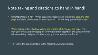 Note taking and citations go hand in hand!
• ORGANIZATION IS KEY! When accessing resources in the library, scan the title
page and table of contents for every source. This will help you with citations.
• When taking notes, start by writing the citation at the top of the page. This
way your notes and bibliographic information stay together, and you are never
left scrambling to figure out where you got your information from!
• TIP - write the page numbers in the margins as you take notes.
 