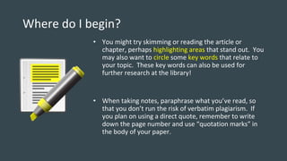 Where do I begin?
• You might try skimming or reading the article or
chapter, perhaps highlighting areas that stand out. You
may also want to circle some key words that relate to
your topic. These key words can also be used for
further research at the library!
• When taking notes, paraphrase what you’ve read, so
that you don’t run the risk of verbatim plagiarism. If
you plan on using a direct quote, remember to write
down the page number and use “quotation marks” in
the body of your paper.
 