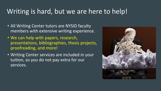 Writing is hard, but we are here to help!
• All Writing Center tutors are NYSID faculty
members with extensive writing experience.
• We can help with papers, research,
presentations, bibliographies, thesis projects,
proofreading, and more!
• Writing Center services are included in your
tuition, so you do not pay extra for our
services.
 