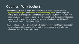 Outlines - Why bother?
One of the best ways to begin writing is with an outline. Outlines help us
organize our thoughts and help us to avoid repeating ideas. I often begin by
writing down all of the points I want to cover. From there, think about how you
might structure your paper to build a solid argument. Are there certain ideas the
reader needs to understand before you begin to talk about a specific topic?
Then, organize your points accordingly.
Ex. if you have a section on Christopher Dresser, you may want to give the reader
some background information about his training in botany and how he was
influenced by other design reformers.
 
