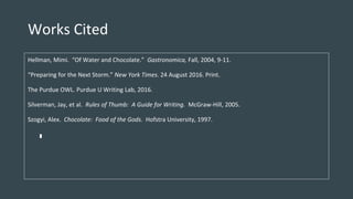 Works Cited
Hellman, Mimi. “Of Water and Chocolate.” Gastronomica, Fall, 2004, 9-11.
“Preparing for the Next Storm.” New York Times. 24 August 2016. Print.
The Purdue OWL. Purdue U Writing Lab, 2016.
Silverman, Jay, et al. Rules of Thumb: A Guide for Writing. McGraw-Hill, 2005.
Szogyi, Alex. Chocolate: Food of the Gods. Hofstra University, 1997.
 