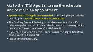 Go to the NYSID portal to see the schedule
and to make an appointment
• Appointments are highly recommended, as this will give you priority
over drop-ins. We will take drop-ins as time allows.
• The “Writing Center Scheduling” area allows you to make a 30-
minute appointment within the available time slots. You may book a
maximum of two appointments/day (60 minutes).
• If you need a lot of help, or your paper is over five pages, book two
appointments (60 minutes).
• Please cancel if necessary.
 