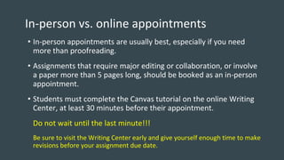 In-person vs. online appointments
• In-person appointments are usually best, especially if you need
more than proofreading.
• Assignments that require major editing or collaboration, or involve
a paper more than 5 pages long, should be booked as an in-person
appointment.
• Students must complete the Canvas tutorial on the online Writing
Center, at least 30 minutes before their appointment.
Do not wait until the last minute!!!
Be sure to visit the Writing Center early and give yourself enough time to make
revisions before your assignment due date.
 