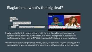 Plagiarism… what’s the big deal?
Plagiarism is theft. It means taking credit for the thoughts and language of
someone else, for one’s own benefit. It is never acceptable in academic or
professional writing, and at NYSID it is grounds for failure and/or expulsion.
When you use another person’s words, ideas, or concepts in your writing or oral
presentations, you must credit the source- even if you rephrase the material.
synonyms: copying, infringement of copyright, piracy, theft, stealing
pla·gia·rism
ˈplājəˌrizəm/
noun
1. the practice of taking someone else's
work or ideas and passing them off as
one's own.
 