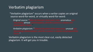 Verbatim plagiarism
“Verbatim plagiarism” occurs when a writer copies an original
source word-for-word, or virtually word-for-word:
Original source: “Natural disasters that were once anomalous are
becoming almost commonplace, and the country is clearly not
prepared for them.”
Verbatim plagiarism: “Natural disasters that were once unusual are
becoming commonplace, and the country is clearly not prepared for
them.”
Verbatim plagiarism is the most clear-cut, easily detected
plagiarism. It will get you in trouble.
 