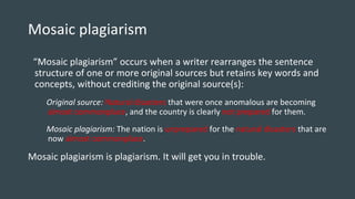 Mosaic plagiarism
“Mosaic plagiarism” occurs when a writer rearranges the sentence
structure of one or more original sources but retains key words and
concepts, without crediting the original source(s):
Original source: Natural disasters that were once anomalous are becoming
almost commonplace, and the country is clearly not prepared for them.
Mosaic plagiarism: The nation is unprepared for the natural disasters that are
now almost commonplace.
Mosaic plagiarism is plagiarism. It will get you in trouble.
 