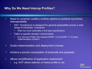 Why Do We Need Interop Profiles? Need to constrain (soften) runtime options to achieve out-of-box interoperability WS-* Architecture is designed for general applicability across a wide range of industries / scenarios Often too much optionality in the base specifications Tailor to specific domain / environment E.g. Devices Profile only requires SOAP 1.2 not SOAP 1.1 to lower implementation footprint Guide implementation and deployment choices Achieve a proven composition of protocols and payloads Allows simplification of application deployment  e.g. WCF allows selection of interop profile to use 
