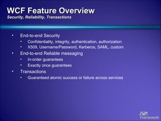 End-to-end Security Confidentiality, integrity, authentication, authorization X509, Username/Password, Kerberos, SAML, custom End-to-end Reliable messaging In-order guarantees Exactly once guarantees Transactions Guaranteed atomic success or failure across services WCF Feature Overview Security, Reliability, Transactions 