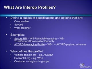 What Are Interop Profiles? Define a subset of specifications and options that are: Composable Scoped Work together Examples: Secure RM  – WS-ReliableMessaging + WS-Trust/SecureConversation/Security ACORD Messaging Profile  – WS-* + ACORD payload schemas Who defines the profile? Vertical domain org – eg. ACORD Horizontal org – eg. WS-I Customer – singly or in groups 