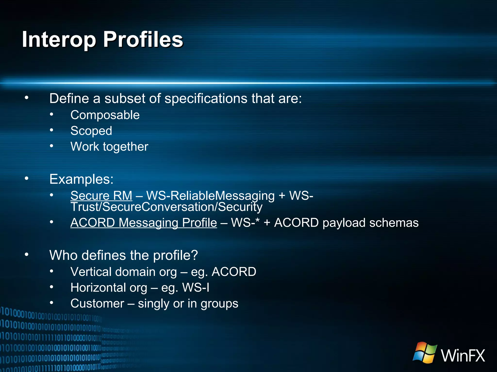 Interop Profiles Define a subset of specifications that are: Composable Scoped Work together Examples: Secure RM  – WS-ReliableMessaging + WS-Trust/SecureConversation/Security ACORD Messaging Profile  – WS-* + ACORD payload schemas Who defines the profile? Vertical domain org – eg. ACORD Horizontal org – eg. WS-I Customer – singly or in groups 