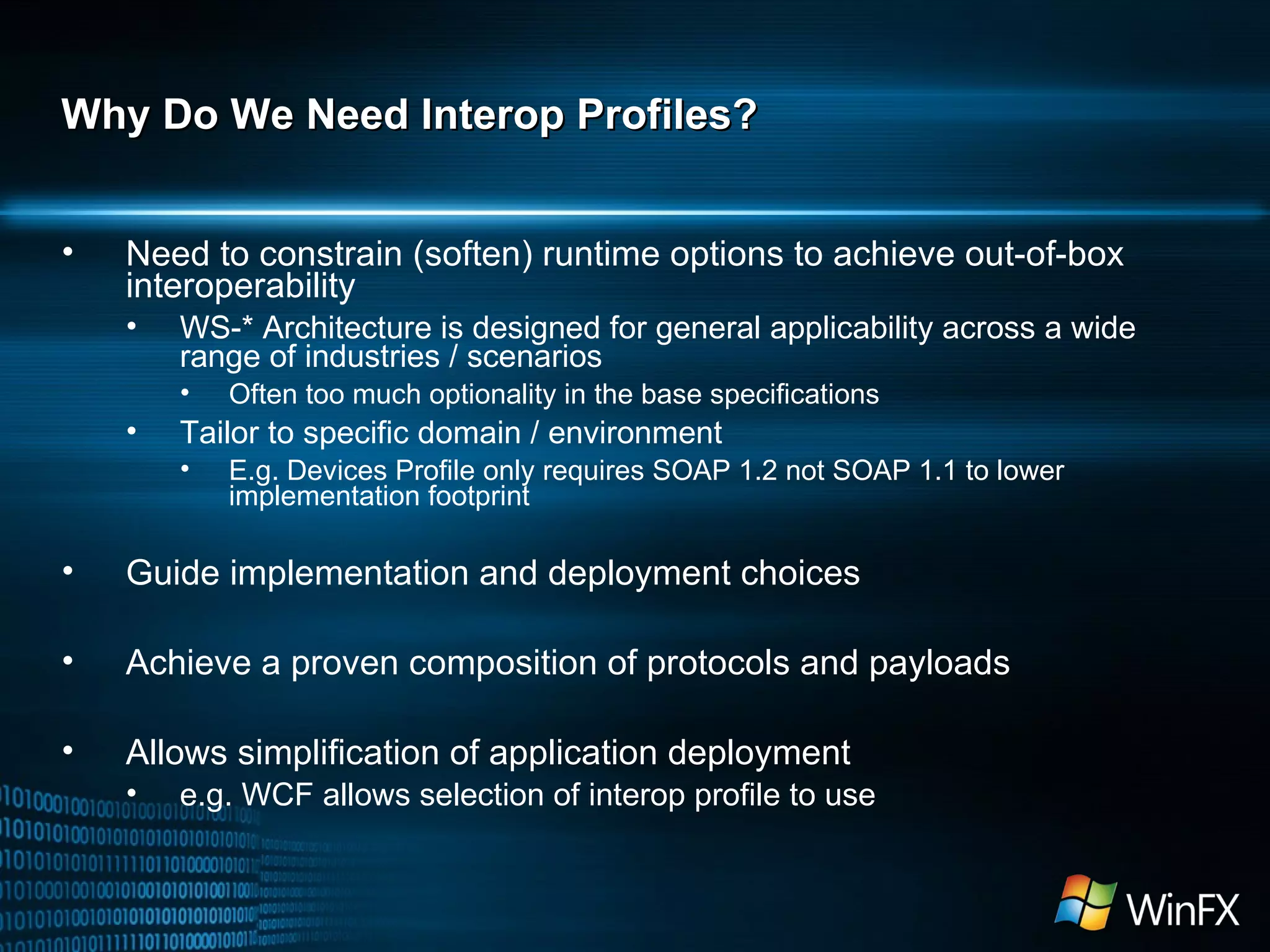 Why Do We Need Interop Profiles? Need to constrain (soften) runtime options to achieve out-of-box interoperability WS-* Architecture is designed for general applicability across a wide range of industries / scenarios Often too much optionality in the base specifications Tailor to specific domain / environment E.g. Devices Profile only requires SOAP 1.2 not SOAP 1.1 to lower implementation footprint Guide implementation and deployment choices Achieve a proven composition of protocols and payloads Allows simplification of application deployment  e.g. WCF allows selection of interop profile to use 