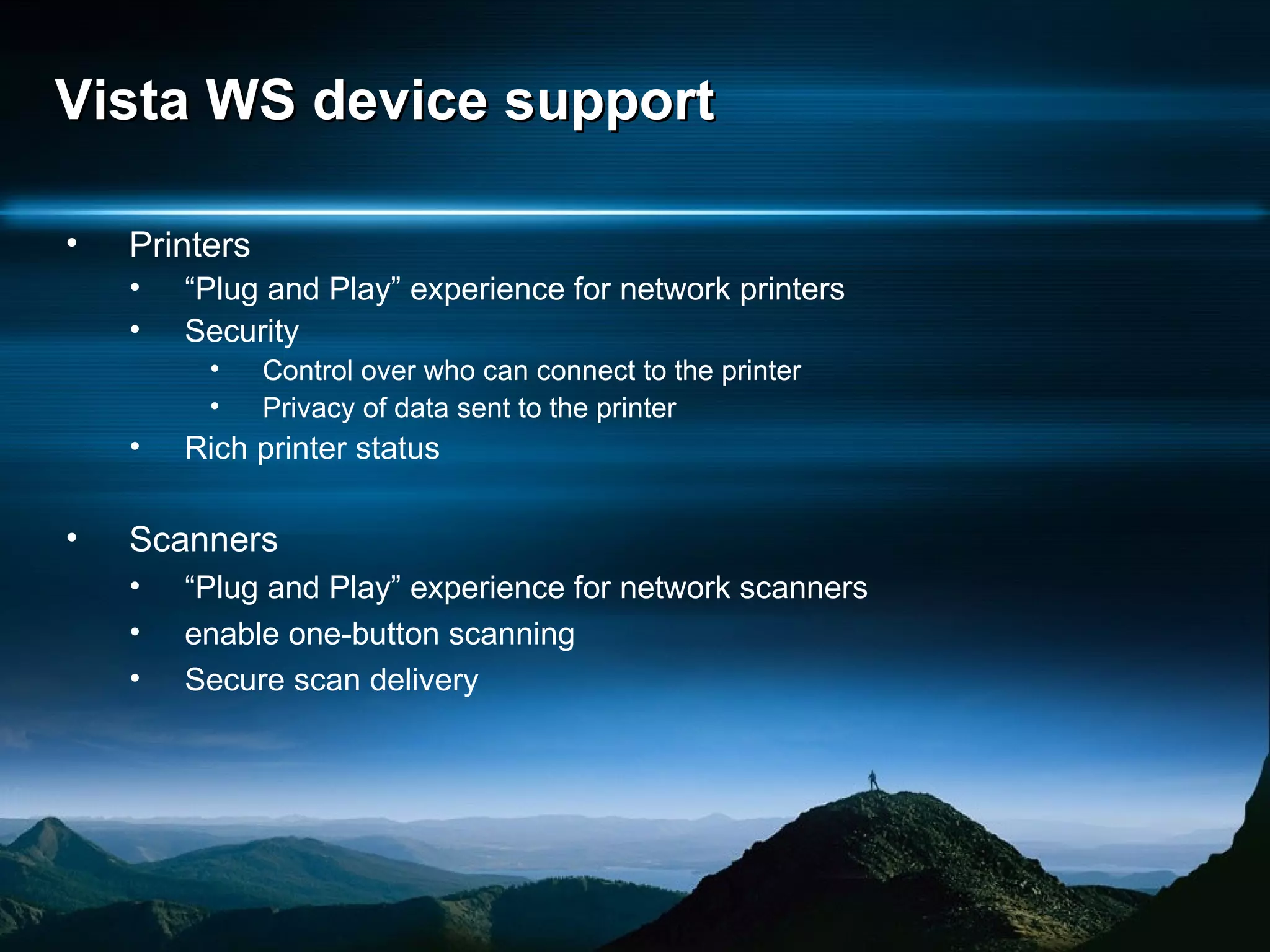 Vista WS device support Printers “ Plug and Play” experience for network printers Security Control over who can connect to the printer Privacy of data sent to the printer Rich printer status Scanners “ Plug and Play” experience for network scanners enable one-button scanning Secure scan delivery 
